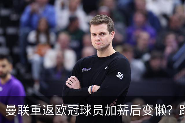 曼联重返欧冠球员加薪后变懒？跑动数据落后！体能储备遭质疑无法坚持90分钟